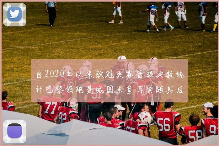 自2020年以来欧冠决赛晋级次数统计巴黎领跑曼城国米皇马紧随其后