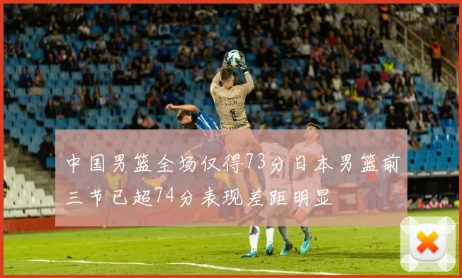 中国男篮全场仅得73分日本男篮前三节已超74分表现差距明显