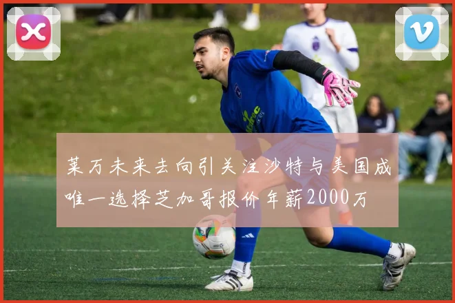 莱万未来去向引关注沙特与美国成唯一选择芝加哥报价年薪2000万