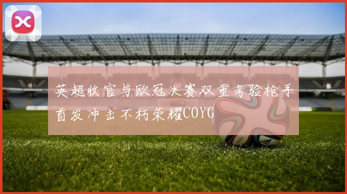 英超收官与欧冠决赛双重考验枪手首发冲击不朽荣耀COYG
