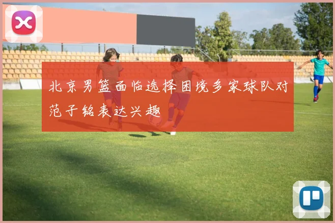 北京男篮面临选择困境多家球队对范子铭表达兴趣