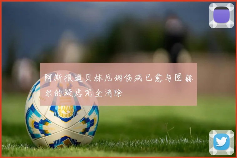 阿斯报道贝林厄姆伤病已愈与图赫尔的疑虑完全消除