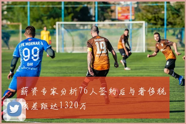 薪资专家分析76人签约后与奢侈税线差距达1320万