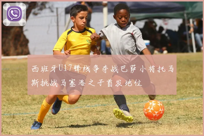 西班牙U17锋线争夺战巴萨小将托马斯挑战马塞洛之子首发地位