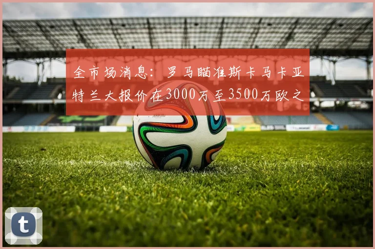 全市场消息：罗马瞄准斯卡马卡亚特兰大报价在3000万至3500万欧之间