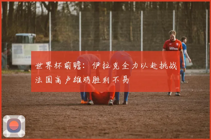 世界杯前瞻：伊拉克全力以赴挑战法国高卢雄鸡胜利不易