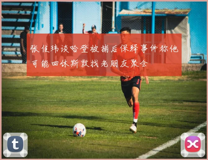 张佳玮谈哈登被捕后保释事件称他可能回休斯敦找老朋友聚会