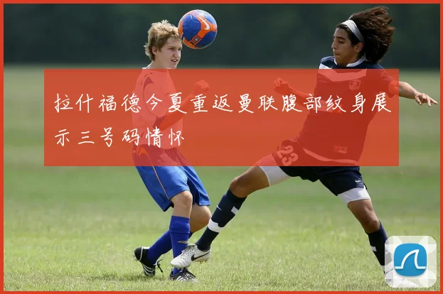 拉什福德今夏重返曼联腹部纹身展示三号码情怀