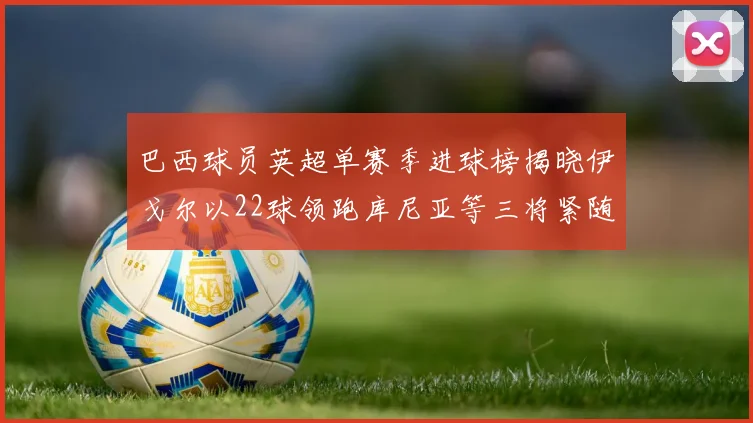 巴西球员英超单赛季进球榜揭晓伊戈尔以22球领跑库尼亚等三将紧随其后