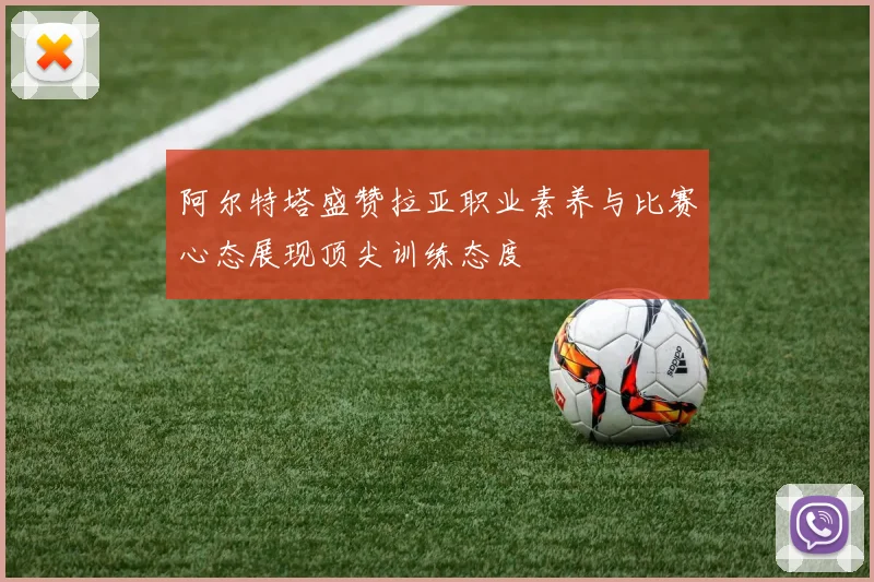 阿尔特塔盛赞拉亚职业素养与比赛心态展现顶尖训练态度
