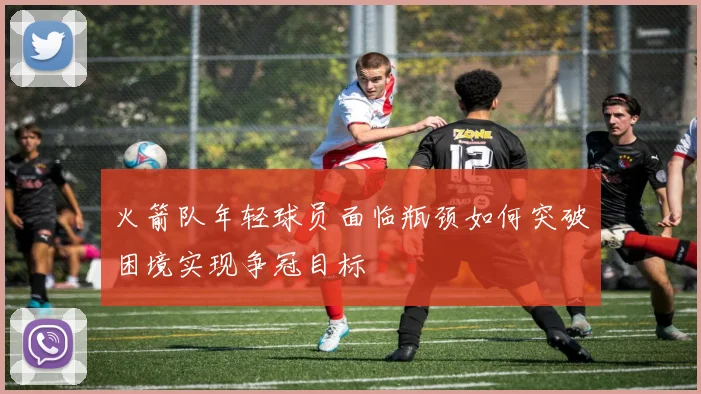 火箭队年轻球员面临瓶颈如何突破困境实现争冠目标