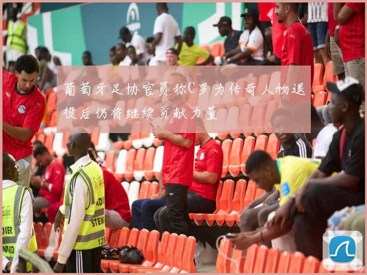 葡萄牙足协官员称C罗为传奇人物退役后仍将继续贡献力量