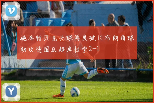 施洛特贝克头球再度破门布朗角球助攻德国反超库拉索2-1