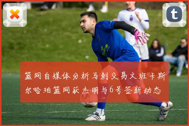 篮网自媒体分析马刺交易文班卡斯尔哈珀篮网获杰明与6号签新动态