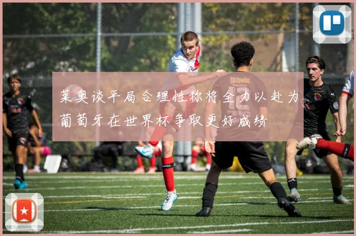 莱奥谈平局合理性称将全力以赴为葡萄牙在世界杯争取更好成绩