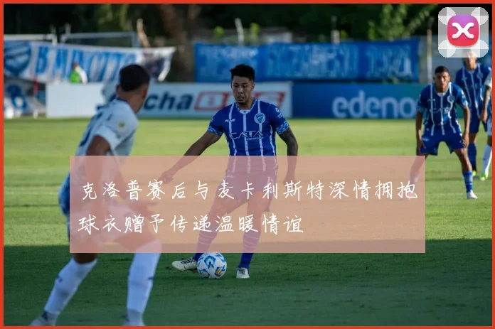 克洛普赛后与麦卡利斯特深情拥抱球衣赠予传递温暖情谊
