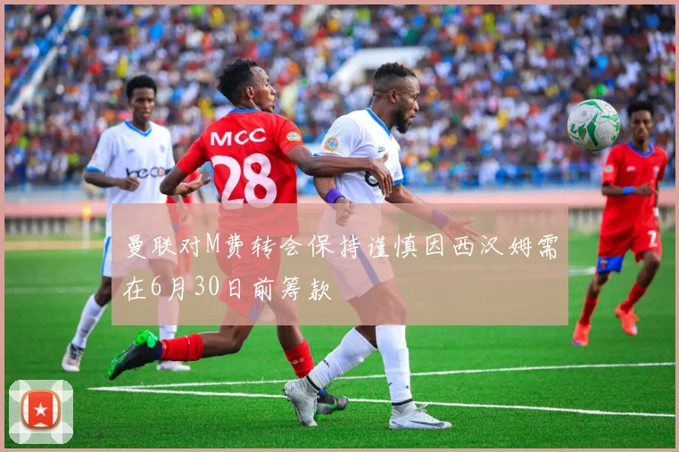 曼联对M费转会保持谨慎因西汉姆需在6月30日前筹款