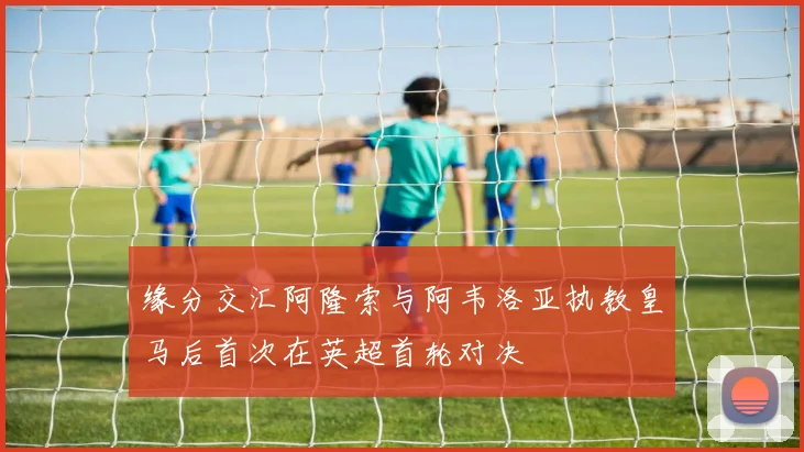 缘分交汇阿隆索与阿韦洛亚执教皇马后首次在英超首轮对决