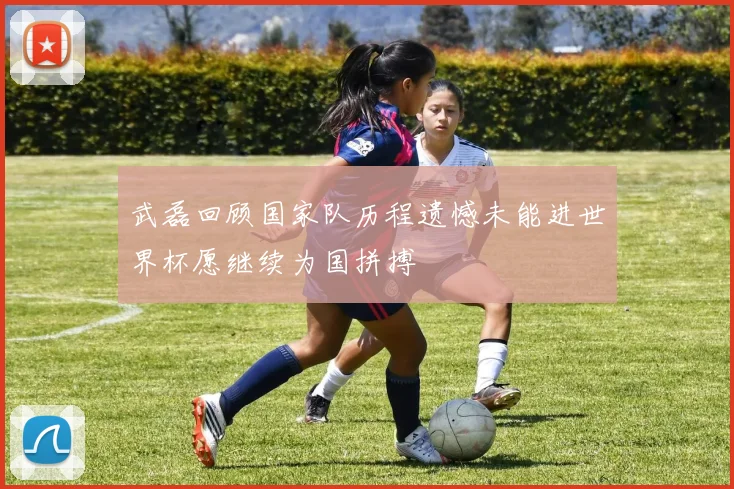 武磊回顾国家队历程遗憾未能进世界杯愿继续为国拼搏