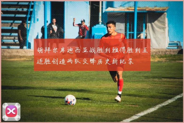 胡拜尔库迪西亚战胜利雅得胜利五连胜创造两队交锋历史新纪录