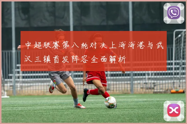 中超联赛第八轮对决上海海港与武汉三镇首发阵容全面解析