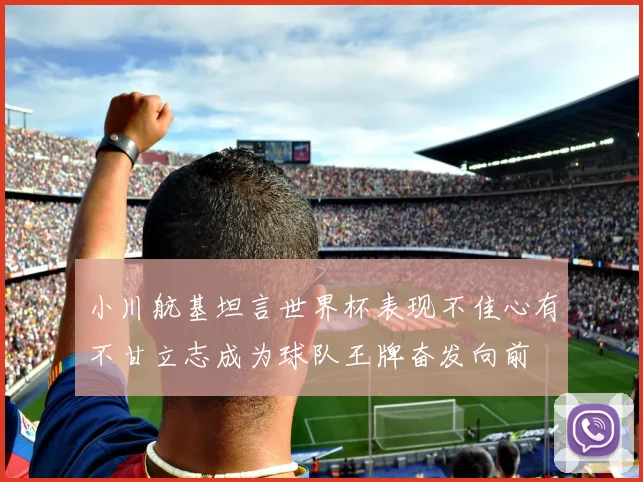 小川航基坦言世界杯表现不佳心有不甘立志成为球队王牌奋发向前