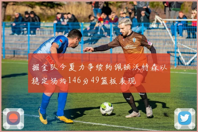 掘金队今夏力争续约佩顿沃特森以稳定场均146分49篮板表现