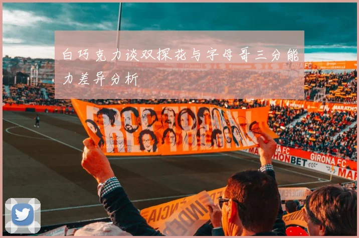 白巧克力谈双探花与字母哥三分能力差异分析