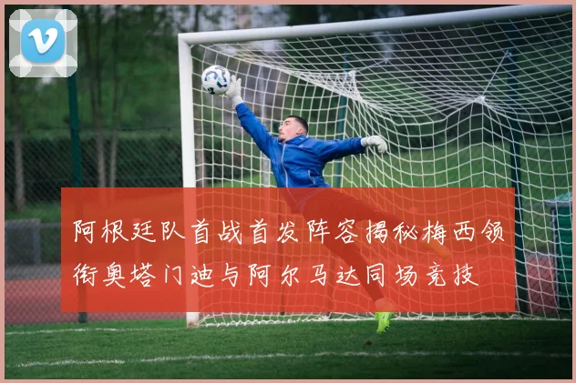 阿根廷队首战首发阵容揭秘梅西领衔奥塔门迪与阿尔马达同场竞技