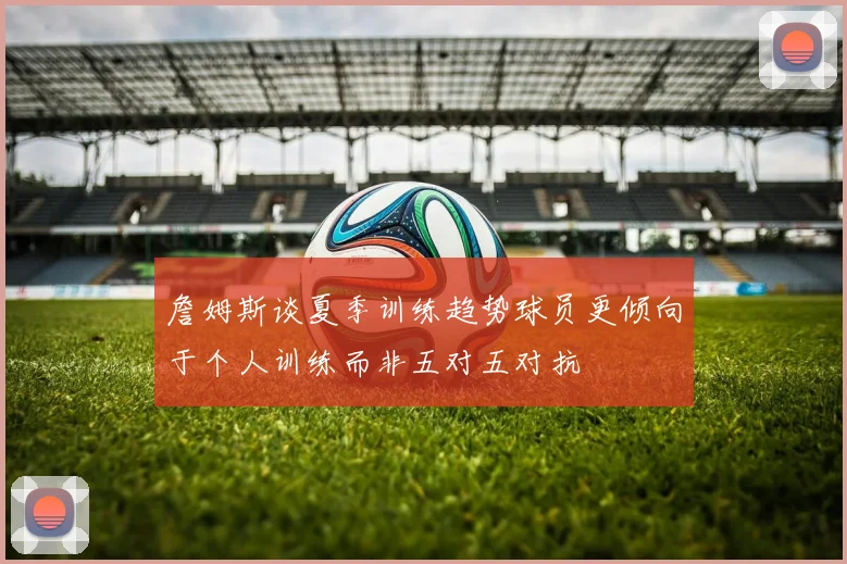 詹姆斯谈夏季训练趋势球员更倾向于个人训练而非五对五对抗