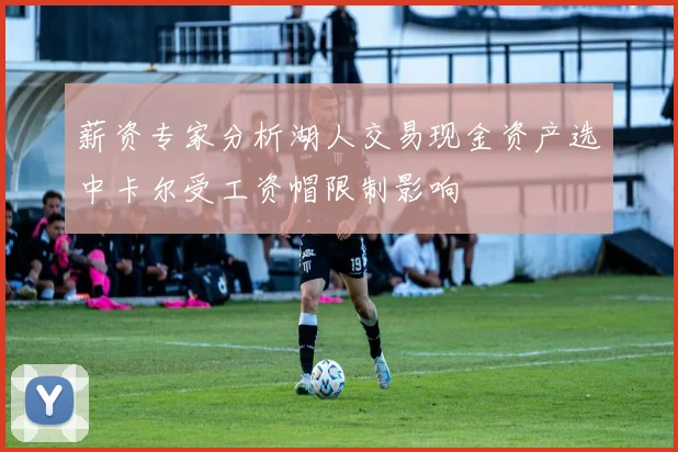 薪资专家分析湖人交易现金资产选中卡尔受工资帽限制影响