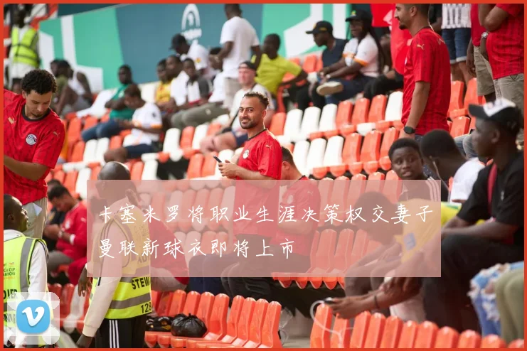 卡塞米罗将职业生涯决策权交妻子曼联新球衣即将上市
