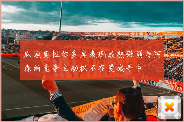 瓜迪奥拉称多库表现成熟强调与阿森纳竞争主动权不在曼城手中
