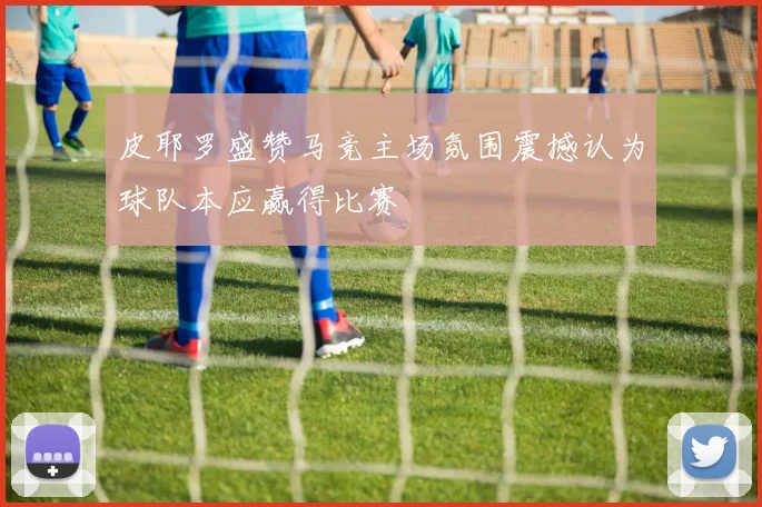 皮耶罗盛赞马竞主场氛围震撼认为球队本应赢得比赛